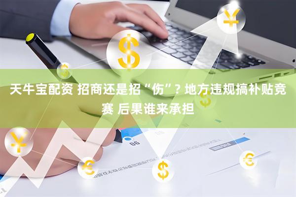 天牛宝配资 招商还是招“伤”? 地方违规搞补贴竞赛 后果谁来承担